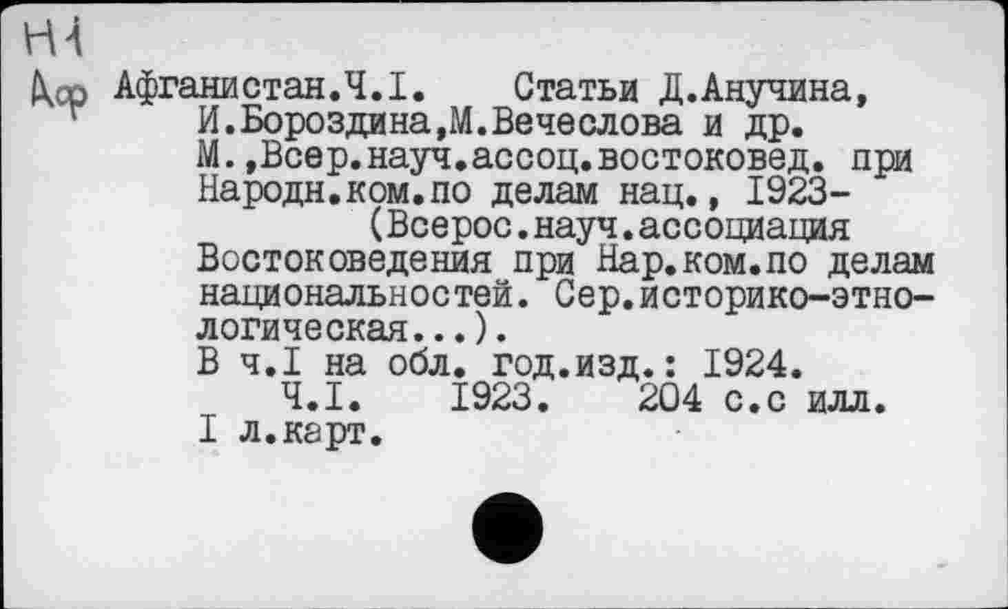 ﻿Н4
\ср Афганистан.Ч.I. Статьи Д.Анучина, г	И. Бороздина,М. Be чеслова и др.
М.,Всер.науч.ассоц.востоковед. при Народи.ком.по делам нац., 1923-(Всерос.науч.ассоциация
Востоковедения при Нар.ком.по делам национальностей. Сер.историко-этно-логическая...).
В Ч.І на обл. год.изд.: 1924.
Ч.І. 1923.	204 с.с илл.
I л.карт.